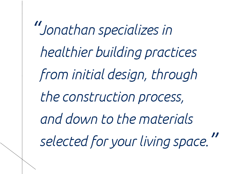 “Jonathan specializes in implementing healthier building practices from initial design, through the construction process, and down to the materials selected for your living space.”